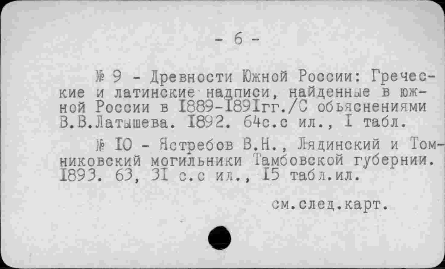 ﻿- б -
të 9 - Древности Южной России: Греческие и латинские надписи, найденные в южной России в 1889-189Ігг./С объяснениями В.В.Латышева. 1892. б4с.с ил., I табл.
№ 10 - Ястребов В.Н., Лядинский и Том-никовский могильники Тамбовской губернии. 1893. 63, 31 с. с ил., 15 табл.ил.
см.след.карт.